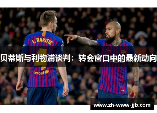 贝蒂斯与利物浦谈判：转会窗口中的最新动向