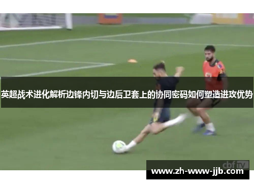 英超战术进化解析边锋内切与边后卫套上的协同密码如何塑造进攻优势