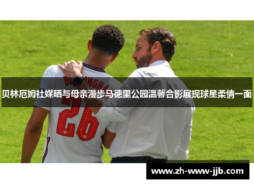 贝林厄姆社媒晒与母亲漫步马德里公园温馨合影展现球星柔情一面