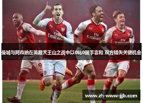 曼城与阿森纳在英超天王山之战中以0比0握手言和 双方错失关键机会 曼城与阿森纳在英超天王山之战中以0比0握手言和 双方错失关键机会