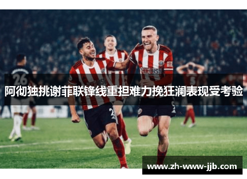 阿彻独挑谢菲联锋线重担难力挽狂澜表现受考验